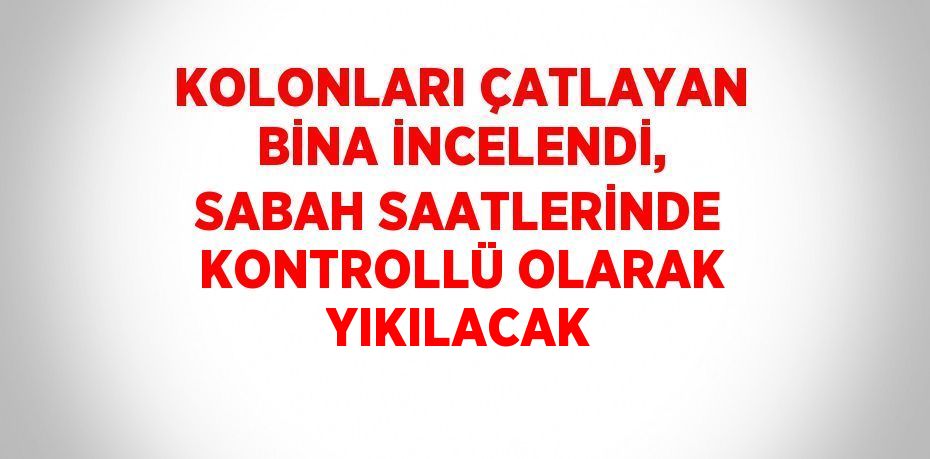 KOLONLARI ÇATLAYAN BİNA İNCELENDİ, SABAH SAATLERİNDE KONTROLLÜ OLARAK YIKILACAK