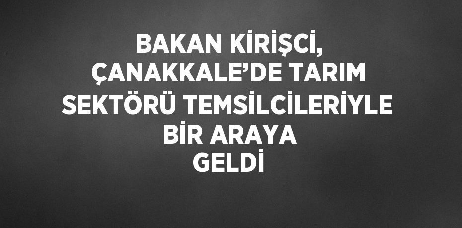 BAKAN KİRİŞCİ, ÇANAKKALE’DE TARIM SEKTÖRÜ TEMSİLCİLERİYLE BİR ARAYA GELDİ