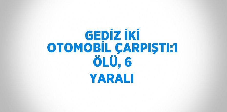 GEDİZ İKİ OTOMOBİL ÇARPIŞTI:1 ÖLÜ, 6 YARALI