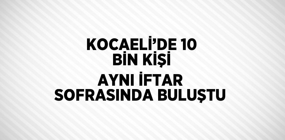 KOCAELİ’DE 10 BİN KİŞİ AYNI İFTAR SOFRASINDA BULUŞTU