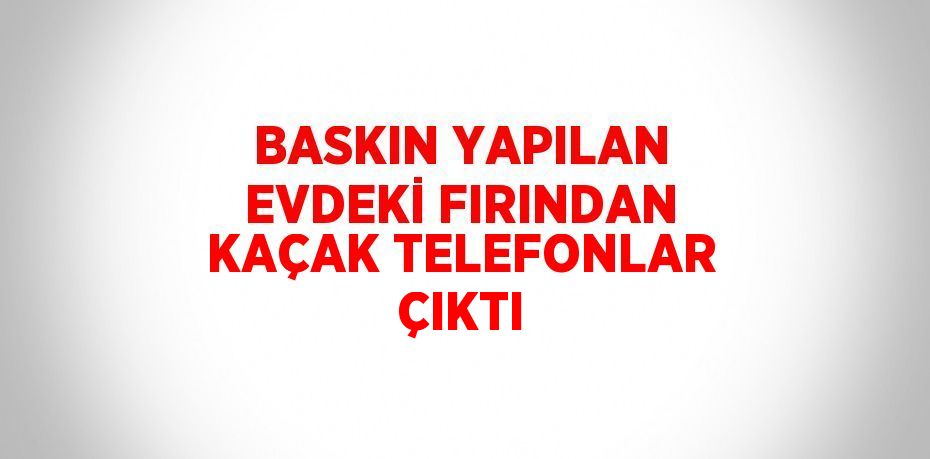 BASKIN YAPILAN EVDEKİ FIRINDAN KAÇAK TELEFONLAR ÇIKTI