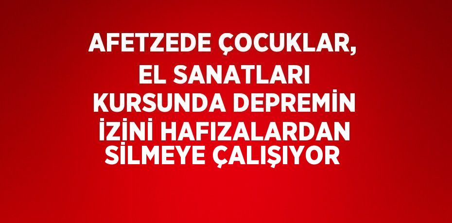 AFETZEDE ÇOCUKLAR, EL SANATLARI KURSUNDA DEPREMİN İZİNİ HAFIZALARDAN SİLMEYE ÇALIŞIYOR