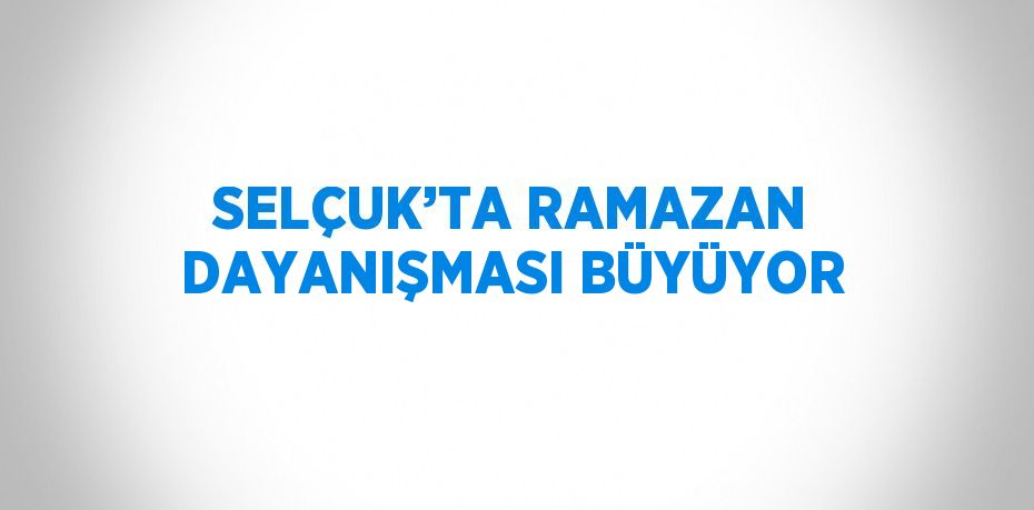 SELÇUK’TA RAMAZAN DAYANIŞMASI BÜYÜYOR