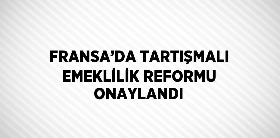 FRANSA’DA TARTIŞMALI EMEKLİLİK REFORMU ONAYLANDI