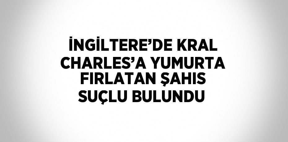 İNGİLTERE’DE KRAL CHARLES’A YUMURTA FIRLATAN ŞAHIS SUÇLU BULUNDU