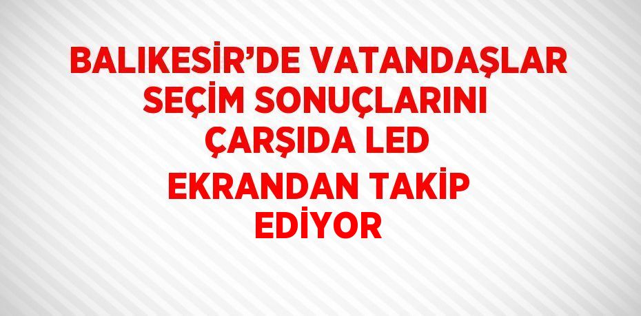 BALIKESİR’DE VATANDAŞLAR SEÇİM SONUÇLARINI ÇARŞIDA LED EKRANDAN TAKİP EDİYOR