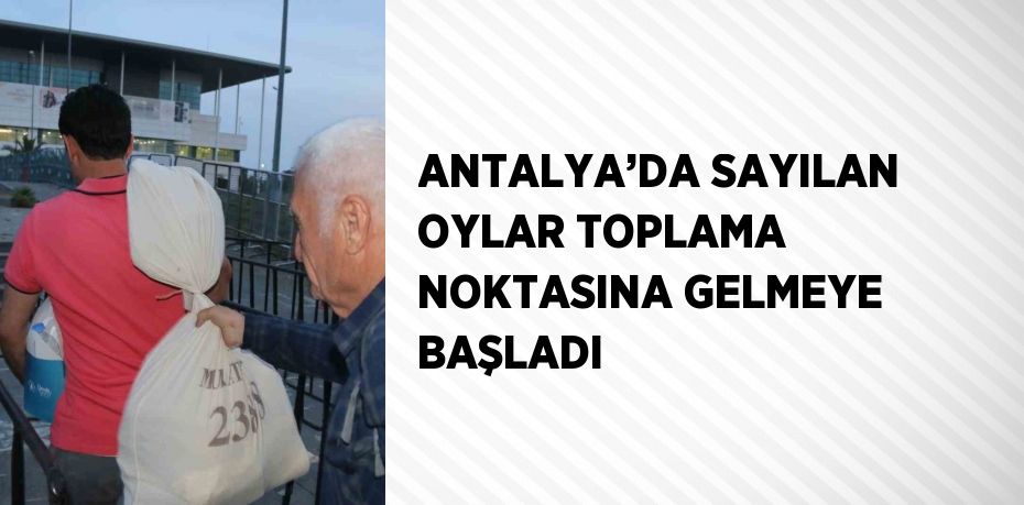 ANTALYA’DA SAYILAN OYLAR TOPLAMA NOKTASINA GELMEYE BAŞLADI