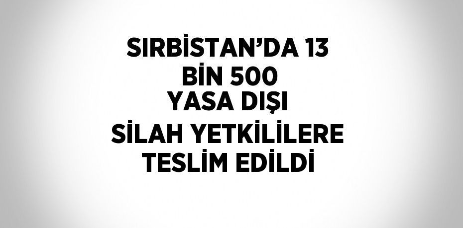 SIRBİSTAN’DA 13 BİN 500 YASA DIŞI SİLAH YETKİLİLERE TESLİM EDİLDİ