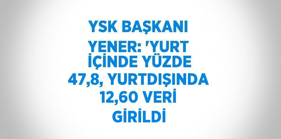 YSK BAŞKANI YENER: 'YURT İÇİNDE YÜZDE 47,8, YURTDIŞINDA 12,60 VERİ GİRİLDİ