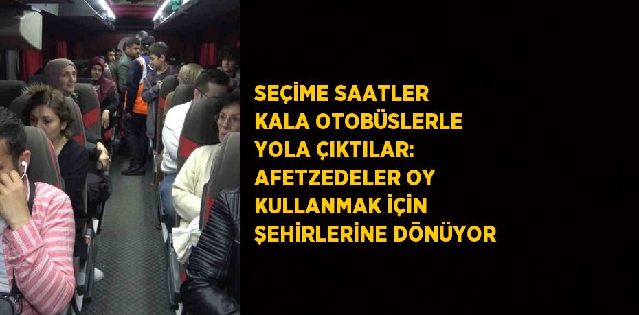 SEÇİME SAATLER KALA OTOBÜSLERLE YOLA ÇIKTILAR: AFETZEDELER OY KULLANMAK İÇİN ŞEHİRLERİNE DÖNÜYOR