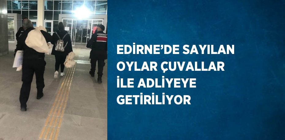 EDİRNE’DE SAYILAN OYLAR ÇUVALLAR İLE ADLİYEYE GETİRİLİYOR