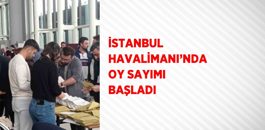 İSTANBUL HAVALİMANI’NDA OY SAYIMI BAŞLADI