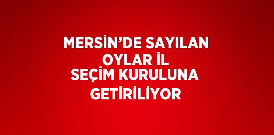 MERSİN’DE SAYILAN OYLAR İL SEÇİM KURULUNA GETİRİLİYOR