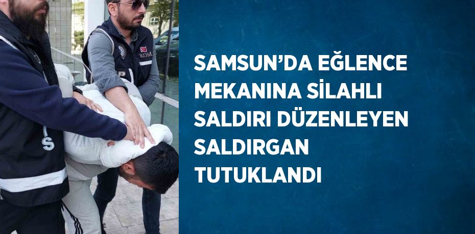 SAMSUN’DA EĞLENCE MEKANINA SİLAHLI SALDIRI DÜZENLEYEN SALDIRGAN TUTUKLANDI