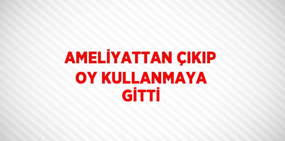 AMELİYATTAN ÇIKIP OY KULLANMAYA GİTTİ