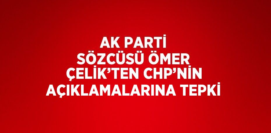 AK PARTİ SÖZCÜSÜ ÖMER ÇELİK’TEN CHP’NİN AÇIKLAMALARINA TEPKİ