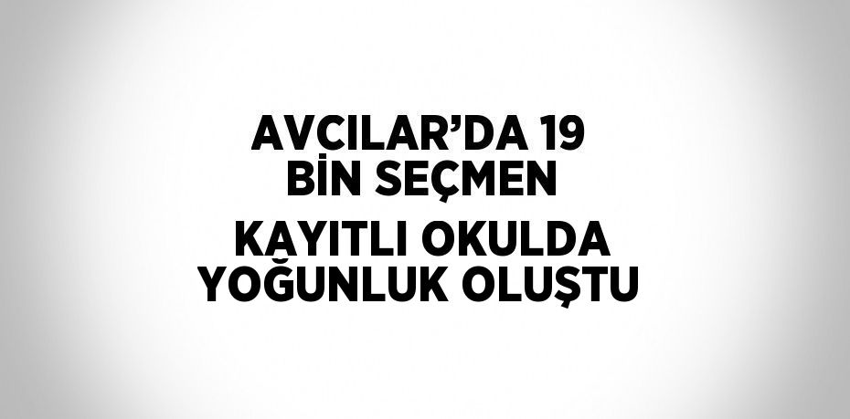 AVCILAR’DA 19 BİN SEÇMEN KAYITLI OKULDA YOĞUNLUK OLUŞTU