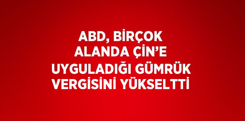 ABD, BİRÇOK ALANDA ÇİN’E UYGULADIĞI GÜMRÜK VERGİSİNİ YÜKSELTTİ