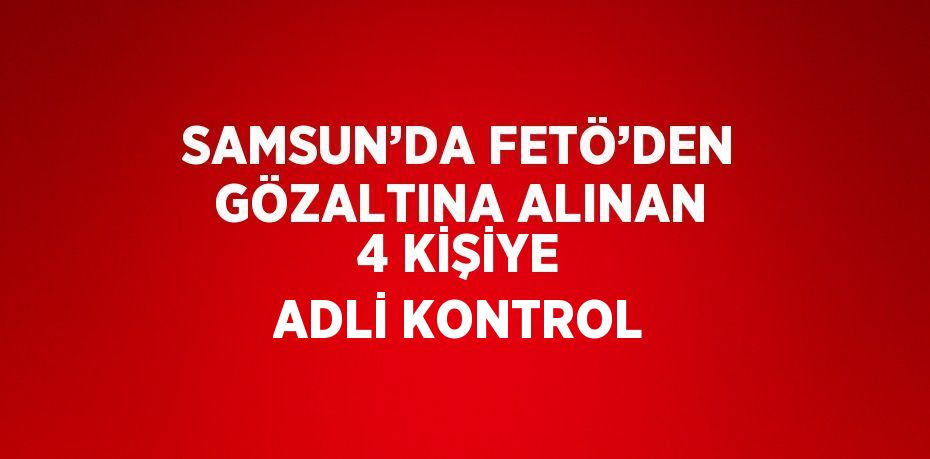 SAMSUN’DA FETÖ’DEN GÖZALTINA ALINAN 4 KİŞİYE ADLİ KONTROL