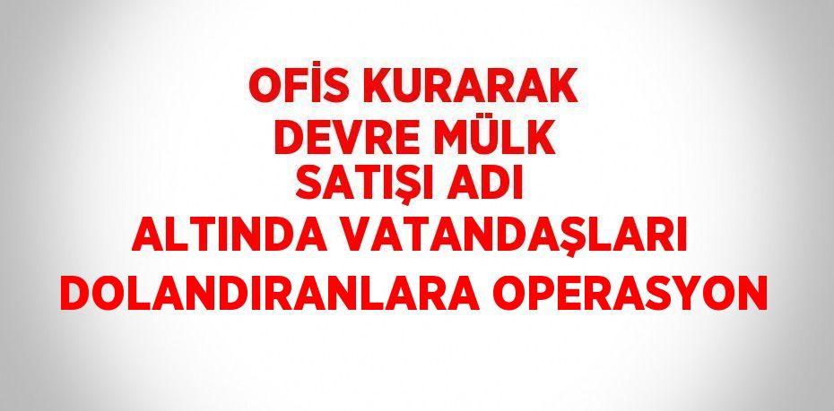 OFİS KURARAK DEVRE MÜLK SATIŞI ADI ALTINDA VATANDAŞLARI DOLANDIRANLARA OPERASYON