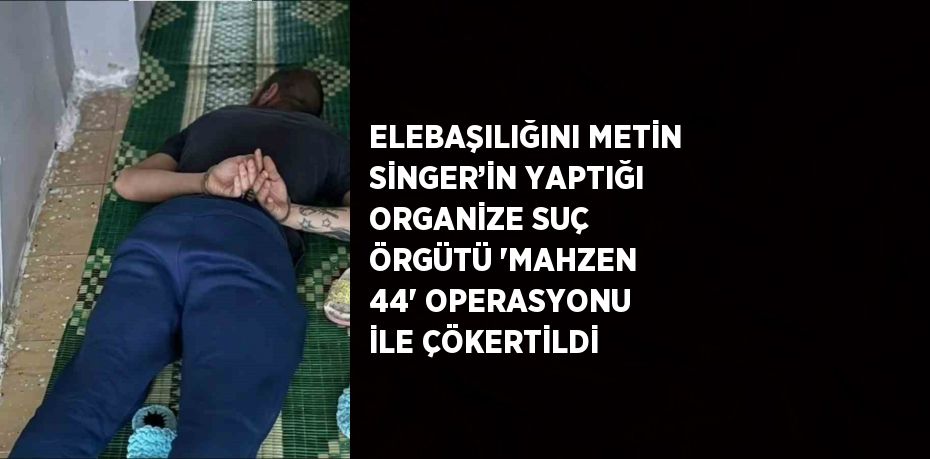 ELEBAŞILIĞINI METİN SİNGER’İN YAPTIĞI ORGANİZE SUÇ ÖRGÜTÜ 'MAHZEN 44' OPERASYONU İLE ÇÖKERTİLDİ