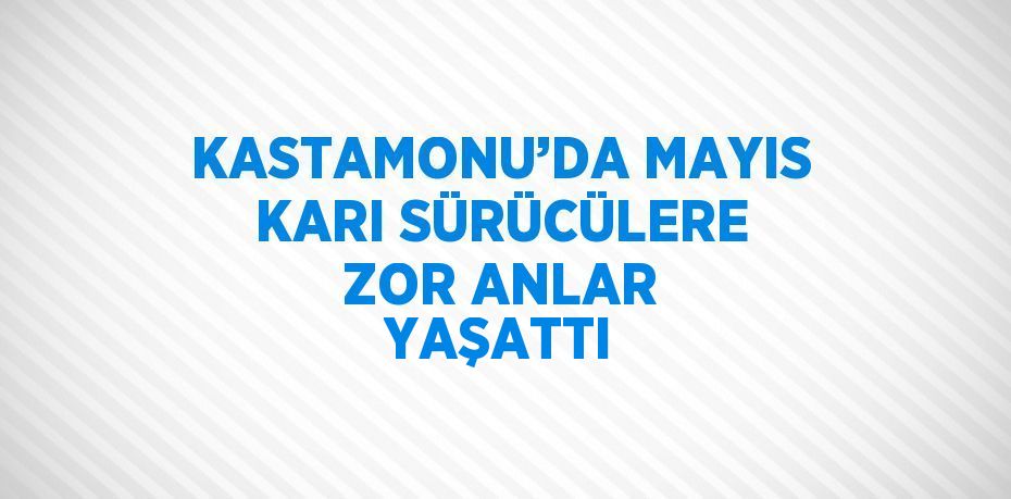 KASTAMONU’DA MAYIS KARI SÜRÜCÜLERE ZOR ANLAR YAŞATTI