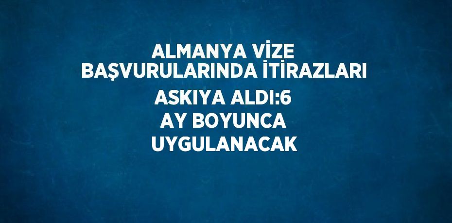 ALMANYA VİZE BAŞVURULARINDA İTİRAZLARI ASKIYA ALDI:6 AY BOYUNCA UYGULANACAK