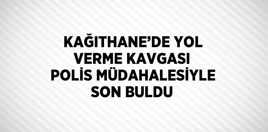 KAĞITHANE’DE YOL VERME KAVGASI POLİS MÜDAHALESİYLE SON BULDU