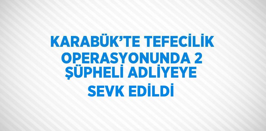 KARABÜK’TE TEFECİLİK OPERASYONUNDA 2 ŞÜPHELİ ADLİYEYE SEVK EDİLDİ