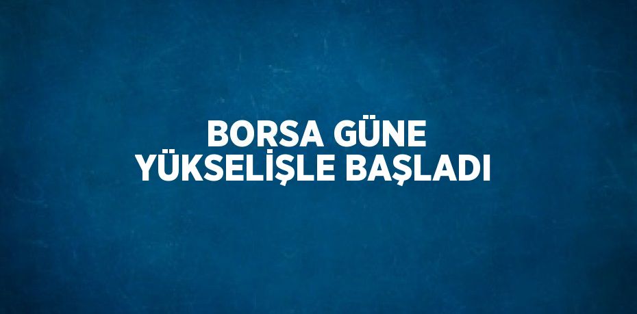 BORSA GÜNE YÜKSELİŞLE BAŞLADI