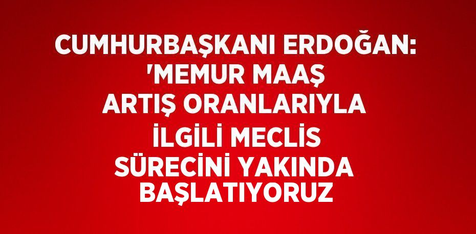 CUMHURBAŞKANI ERDOĞAN: 'MEMUR MAAŞ ARTIŞ ORANLARIYLA İLGİLİ MECLİS SÜRECİNİ YAKINDA BAŞLATIYORUZ