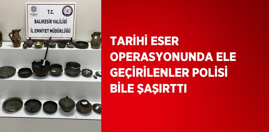 TARİHİ ESER OPERASYONUNDA ELE GEÇİRİLENLER POLİSİ BİLE ŞAŞIRTTI