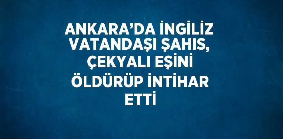 ANKARA’DA İNGİLİZ VATANDAŞI ŞAHIS, ÇEKYALI EŞİNİ ÖLDÜRÜP İNTİHAR ETTİ