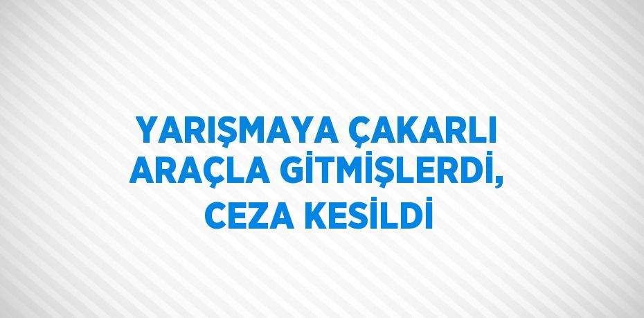 YARIŞMAYA ÇAKARLI ARAÇLA GİTMİŞLERDİ, CEZA KESİLDİ