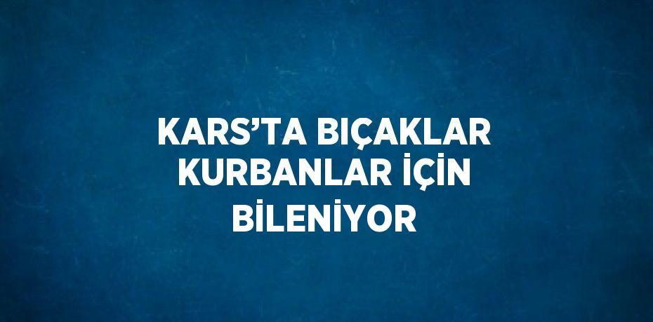 KARS’TA BIÇAKLAR KURBANLAR İÇİN BİLENİYOR