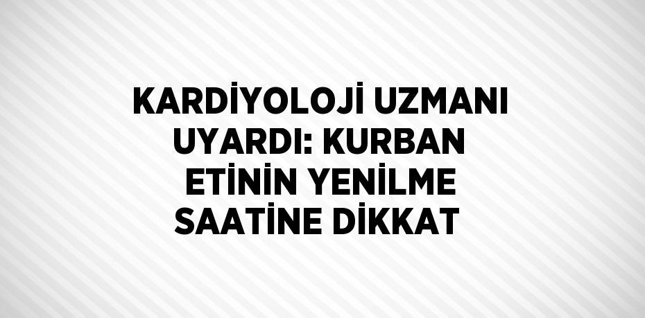 KARDİYOLOJİ UZMANI UYARDI: KURBAN ETİNİN YENİLME SAATİNE DİKKAT