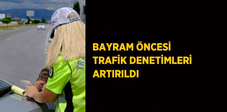 BAYRAM ÖNCESİ TRAFİK DENETİMLERİ ARTIRILDI