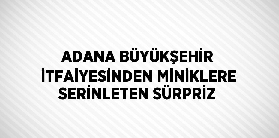 ADANA BÜYÜKŞEHİR İTFAİYESİNDEN MİNİKLERE SERİNLETEN SÜRPRİZ