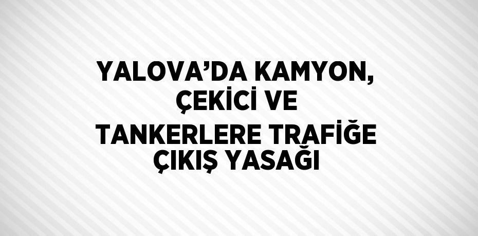 YALOVA’DA KAMYON, ÇEKİCİ VE TANKERLERE TRAFİĞE ÇIKIŞ YASAĞI