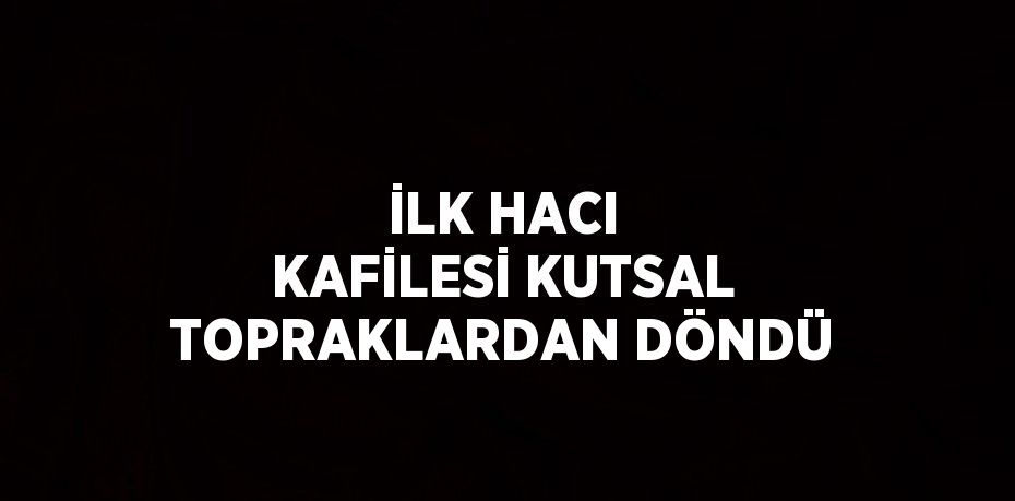 İLK HACI KAFİLESİ KUTSAL TOPRAKLARDAN DÖNDÜ