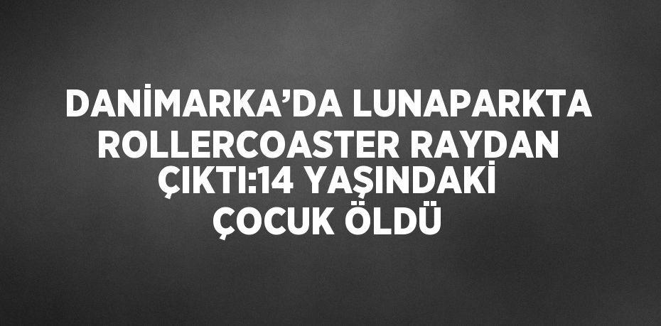 DANİMARKA’DA LUNAPARKTA ROLLERCOASTER RAYDAN ÇIKTI:14 YAŞINDAKİ ÇOCUK ÖLDÜ