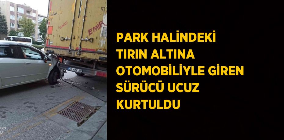 PARK HALİNDEKİ TIRIN ALTINA OTOMOBİLİYLE GİREN SÜRÜCÜ UCUZ KURTULDU