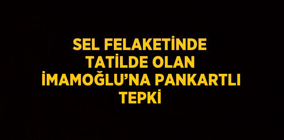 SEL FELAKETİNDE TATİLDE OLAN İMAMOĞLU’NA PANKARTLI TEPKİ