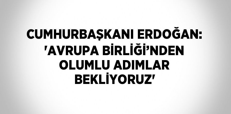 CUMHURBAŞKANI ERDOĞAN: 'AVRUPA BİRLİĞİ’NDEN OLUMLU ADIMLAR BEKLİYORUZ'