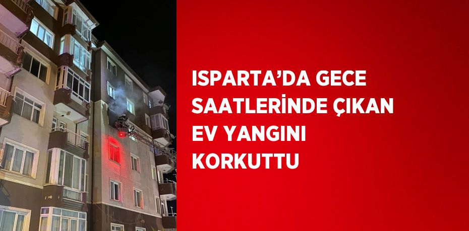 ISPARTA’DA GECE SAATLERİNDE ÇIKAN EV YANGINI KORKUTTU