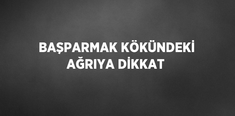 BAŞPARMAK KÖKÜNDEKİ AĞRIYA DİKKAT