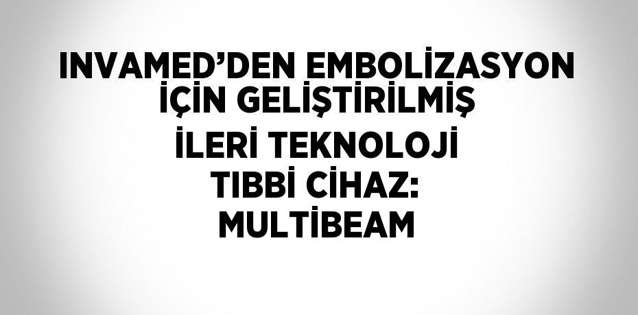 INVAMED’DEN EMBOLİZASYON İÇİN GELİŞTİRİLMİŞ İLERİ TEKNOLOJİ TIBBİ CİHAZ: MULTİBEAM