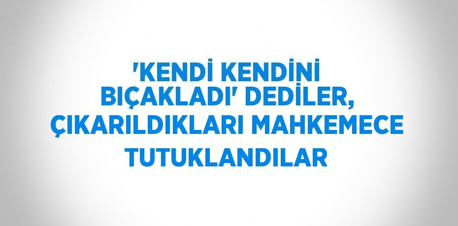 'KENDİ KENDİNİ BIÇAKLADI' DEDİLER, ÇIKARILDIKLARI MAHKEMECE TUTUKLANDILAR