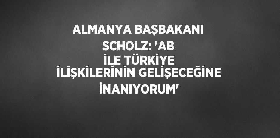 ALMANYA BAŞBAKANI SCHOLZ: 'AB İLE TÜRKİYE İLİŞKİLERİNİN GELİŞECEĞİNE İNANIYORUM'