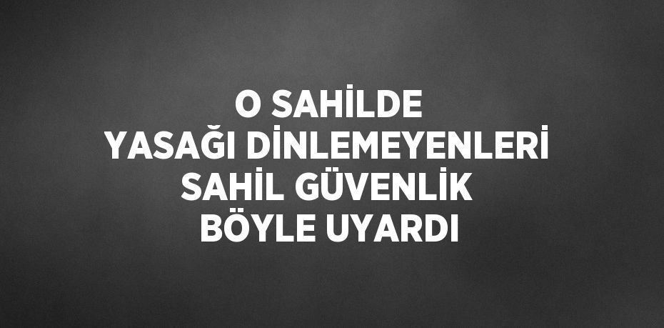 O SAHİLDE YASAĞI DİNLEMEYENLERİ SAHİL GÜVENLİK BÖYLE UYARDI